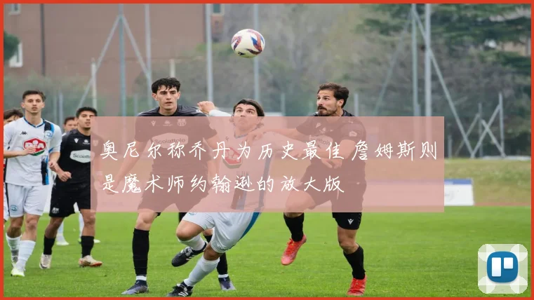 奥尼尔称乔丹为历史最佳 詹姆斯则是魔术师约翰逊的放大版