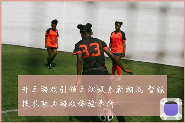 开云游戏引领云端娱乐新潮流 智能技术助力游戏体验革新