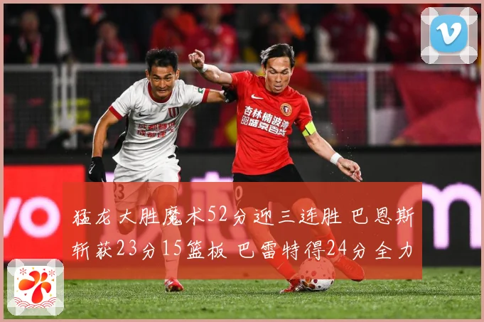 猛龙大胜魔术52分迎三连胜 巴恩斯斩获23分15篮板 巴雷特得24分全力领航