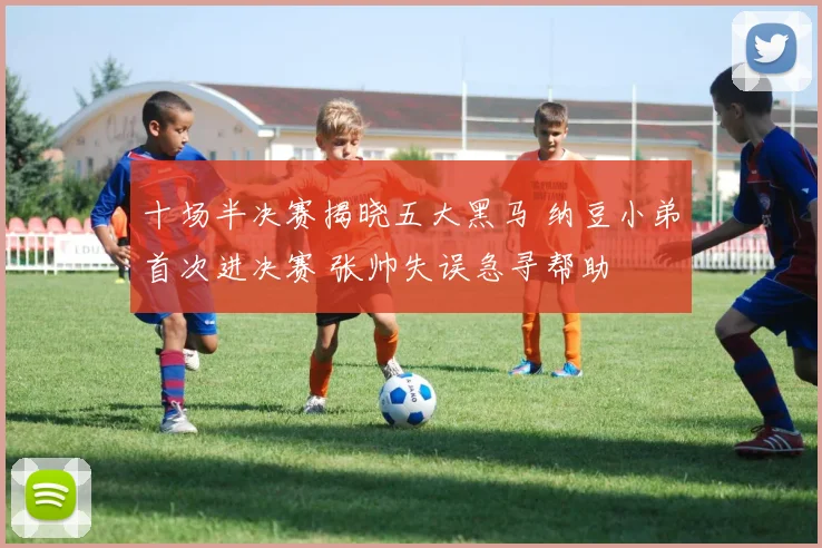 十场半决赛揭晓五大黑马 纳豆小弟首次进决赛 张帅失误急寻帮助