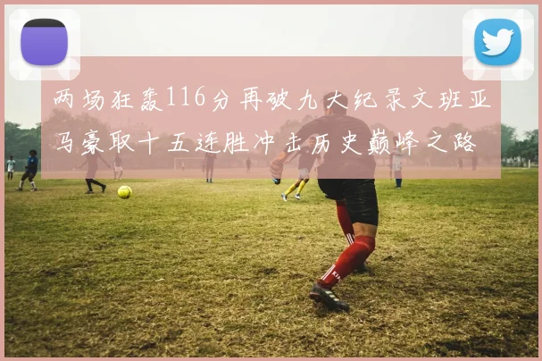 两场狂轰116分再破九大纪录文班亚马豪取十五连胜冲击历史巅峰之路