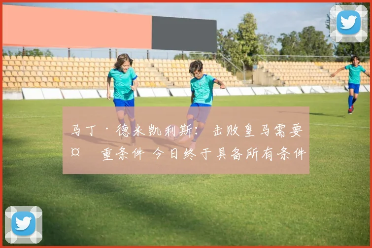 马丁·德米凯利斯：击败皇马需要多重条件 今日终于具备所有条件