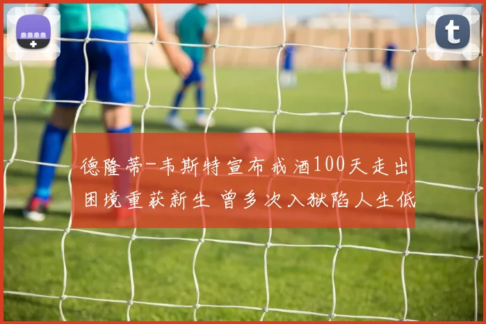 德隆蒂-韦斯特宣布戒酒100天走出困境重获新生 曾多次入狱陷人生低谷