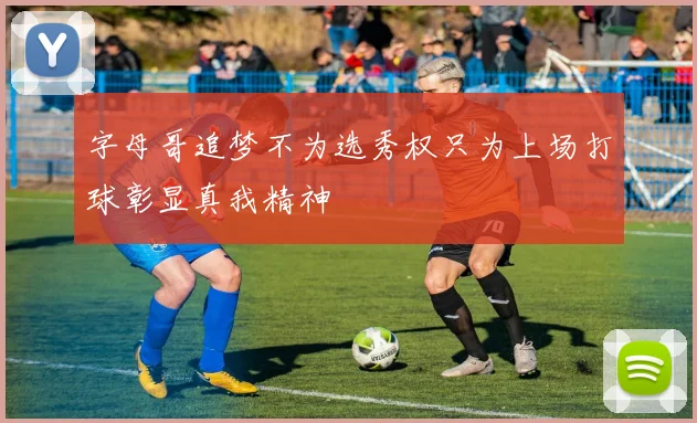 字母哥追梦不为选秀权只为上场打球彰显真我精神