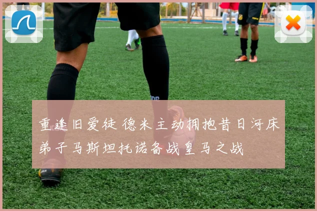 重逢旧爱徒 德米主动拥抱昔日河床弟子马斯坦托诺备战皇马之战