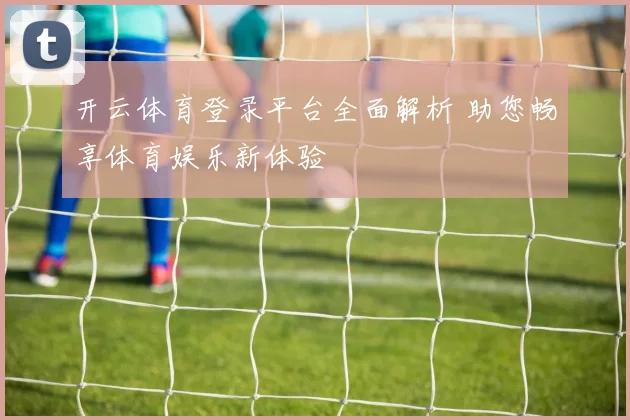 开云体育登录平台全面解析 助您畅享体育娱乐新体验