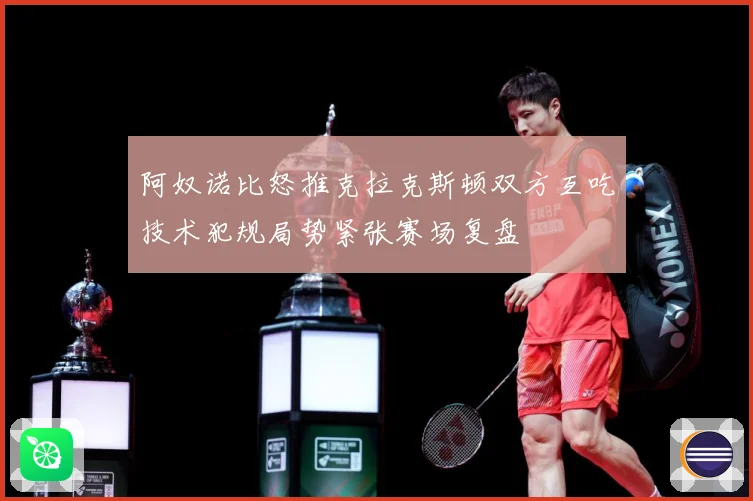 阿奴诺比怒推克拉克斯顿双方互吃技术犯规局势紧张赛场复盘