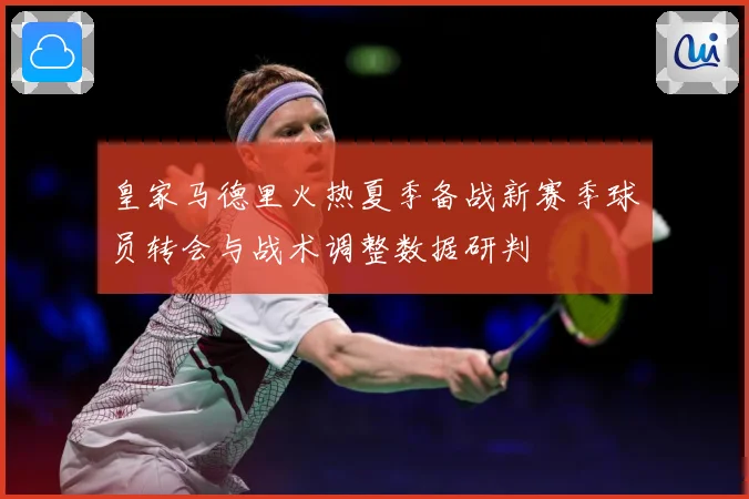 皇家马德里火热夏季备战新赛季球员转会与战术调整数据研判