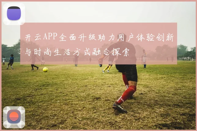 开云APP全面升级助力用户体验创新与时尚生活方式融合探索