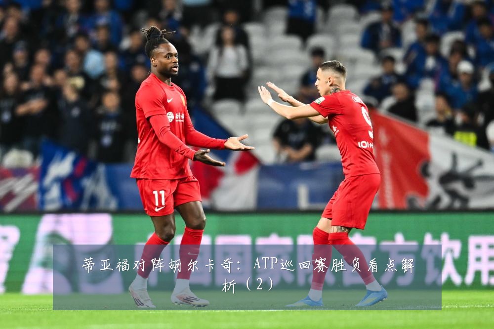 蒂亚福对阵胡尔卡奇：ATP巡回赛胜负看点解析（2）