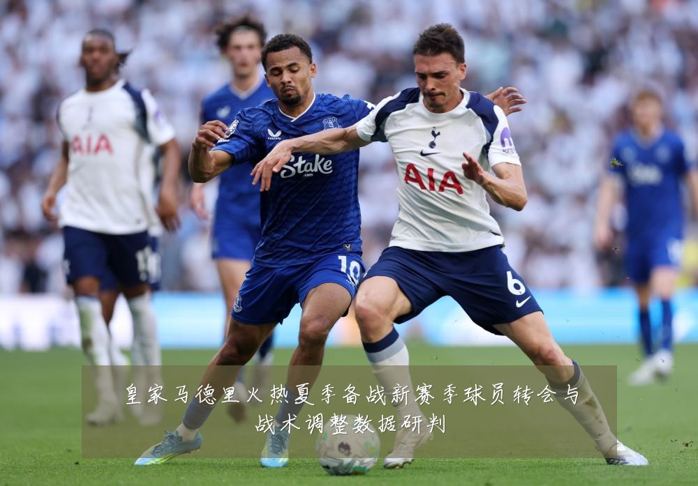皇家马德里火热夏季备战新赛季球员转会与战术调整数据研判